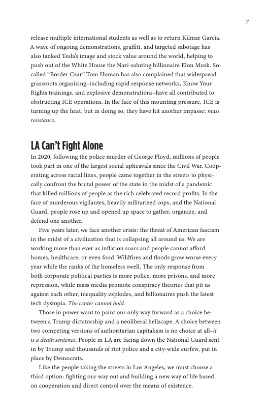 selease multiple international students as well a to return Kilmar Garcia. A wave of ongoing demonstrations, graffit, and targeted sabotage has also tanked Tesla’s image and stock value around the world, helping to push ot of the White House the Nazi-saluting billionaire Elon Musk. So- called “Border Czar” Tom Homan has also complained that widespread grassroots organizing-including rapid response networks, Know Your Rights trainings, and explosive demonstrations-have al contributed to abstructing ICE operations. In the face of this mounting pressure, ICE is turning up the heat, but in doing so, they have hit another impasse: mass reistance  LA Can’t Fight Alone  12020, following the police murder of George Floyd, millions of peaple took part in one of the largest social upheavals since the Civil War, Coop- erating across racial lines, people came together in the streets to physi- cally confront the brutal power of the state in the midst of a pandemic that killed millions of peaple as the rich celebrated record profits.In the face of murderous vigilantes, heavily militarized cops, and the National Guard, peaple rose up and opened up space to gather, organize, and defend one another.  Five years late, we face another criss: the theat of American fascism in the midst of acivilization that s collapsing all around us. We are working more than ever as inflation soars and people cannot afford homes, healtheare, or even food. Wildfires and floods grow worse every year while the ranks of the homeless swell. The only response from both corporate palitical parties is more police, more prisons, and more sepression, while mass media promote conspiracy theories that pit us against each other, inequality explodes, and billionaires push the latest tech dystopia. The center cannot hold.  Those in power want to paiat our only way forward as a choice be- tween a Trump dictatorship and  neoliberal hellscape. A choice between two competing versions of authoritarian capitalism is no choice at all-it s a death sentence. People in LA are facing dow the National Guard sent in by Trump and thousands of iot police and s city-wide curfew, put in place by Democrats.  Like the people taking the streets in Los Angeles, we must choose a third option: ighting our way out and building a new way of lfe based o cooperation and direct control over the means of existence, 